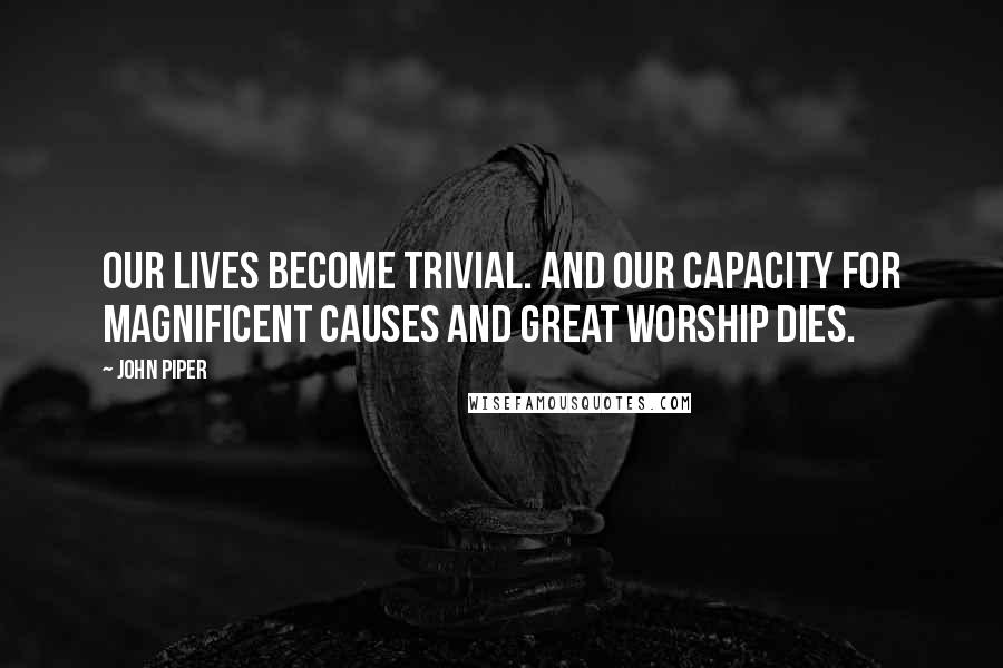 John Piper Quotes: Our lives become trivial. And our capacity for magnificent causes and great worship dies.