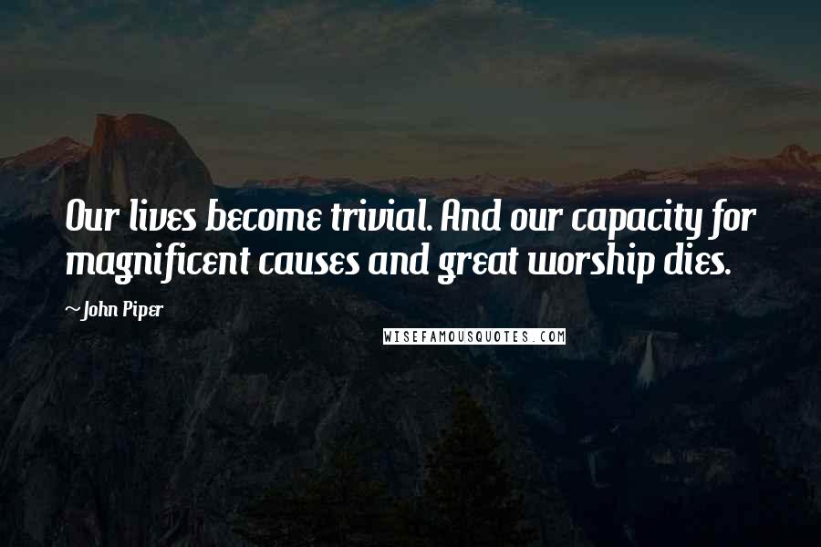 John Piper Quotes: Our lives become trivial. And our capacity for magnificent causes and great worship dies.