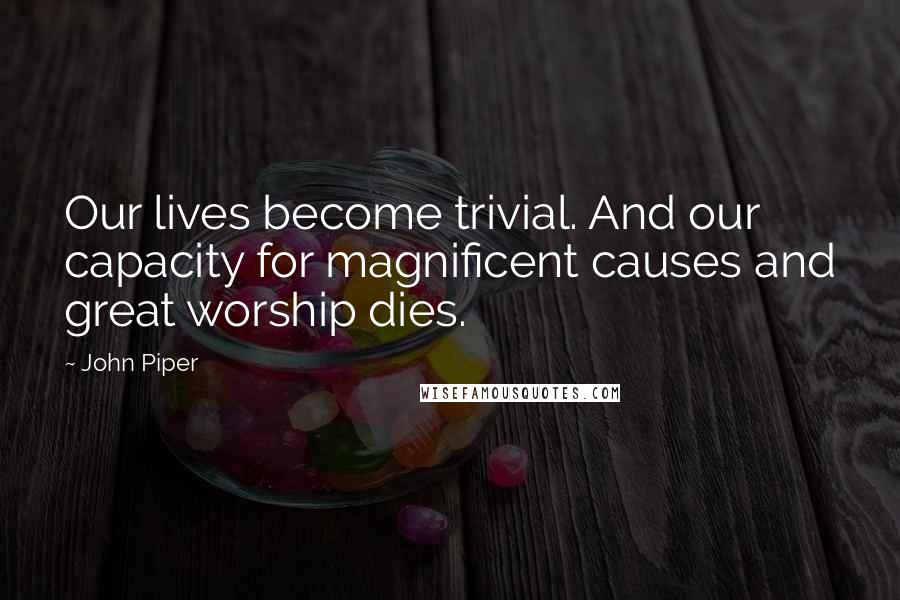 John Piper Quotes: Our lives become trivial. And our capacity for magnificent causes and great worship dies.