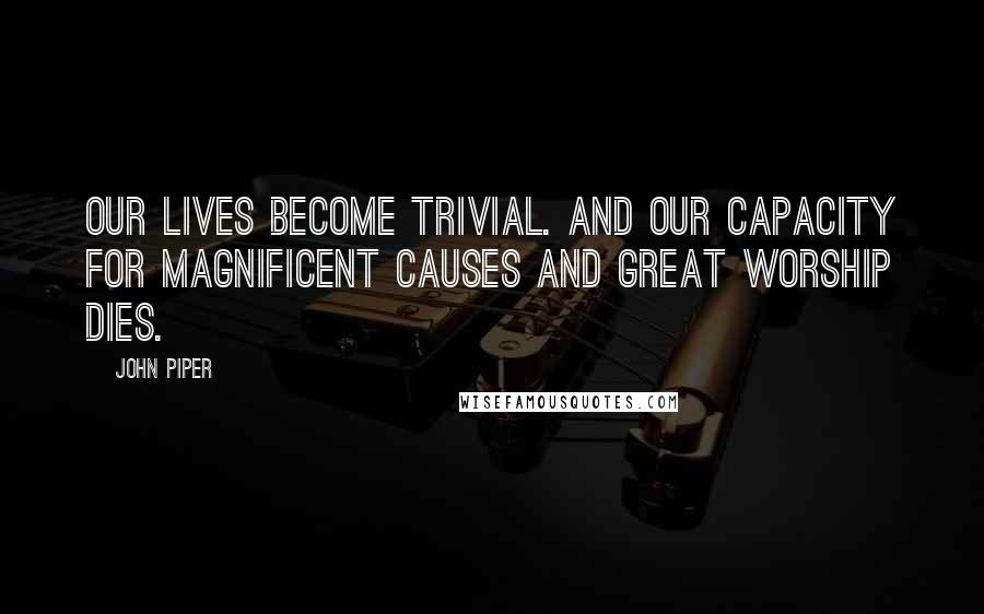 John Piper Quotes: Our lives become trivial. And our capacity for magnificent causes and great worship dies.