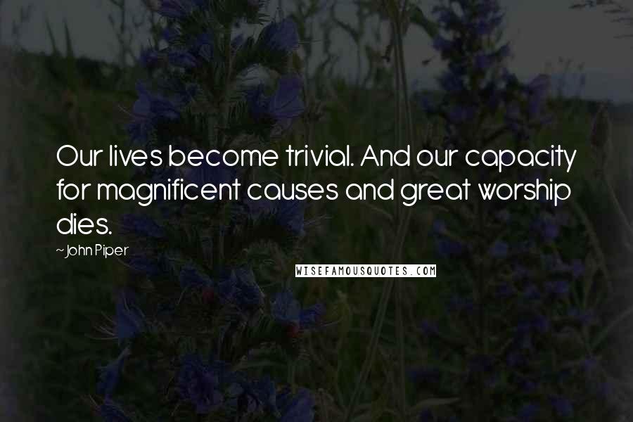 John Piper Quotes: Our lives become trivial. And our capacity for magnificent causes and great worship dies.