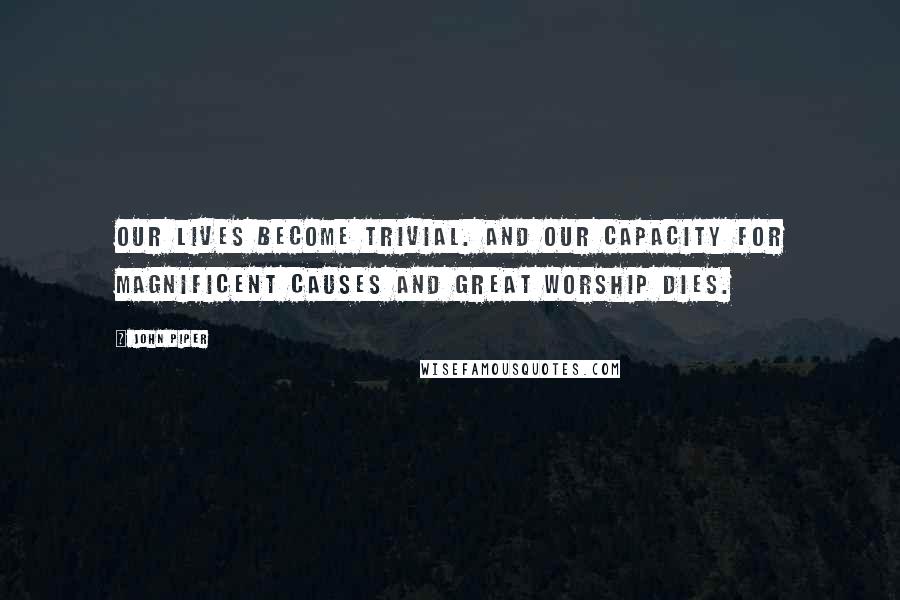 John Piper Quotes: Our lives become trivial. And our capacity for magnificent causes and great worship dies.