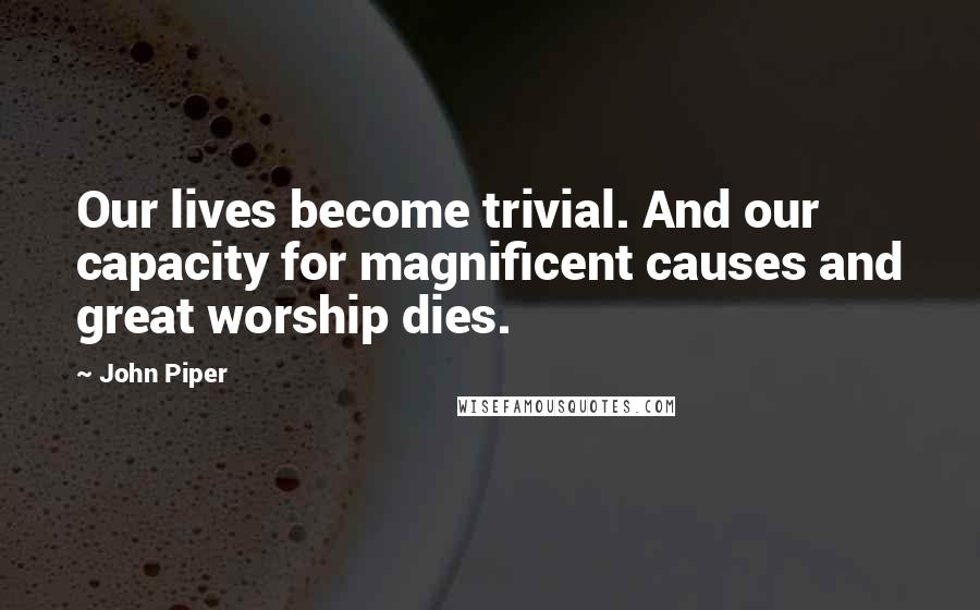 John Piper Quotes: Our lives become trivial. And our capacity for magnificent causes and great worship dies.