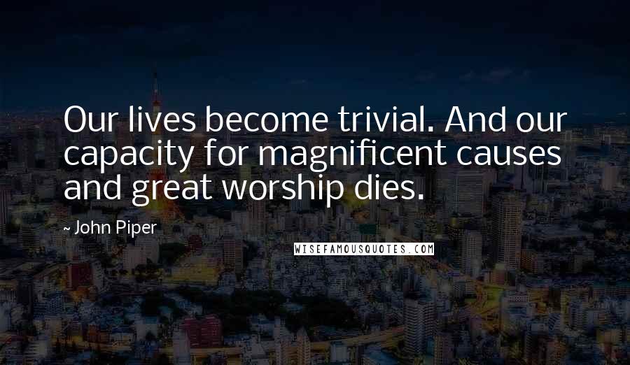 John Piper Quotes: Our lives become trivial. And our capacity for magnificent causes and great worship dies.