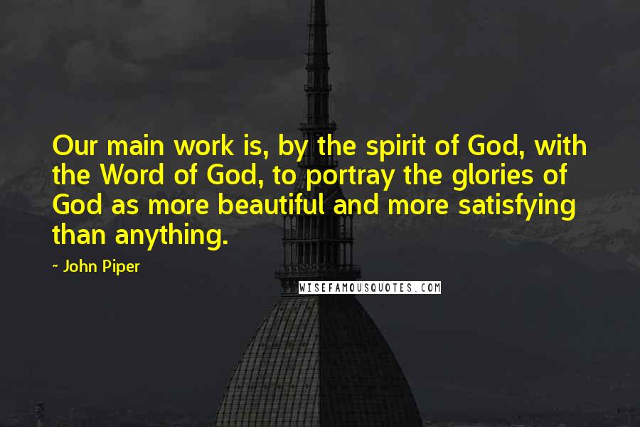 John Piper Quotes: Our main work is, by the spirit of God, with the Word of God, to portray the glories of God as more beautiful and more satisfying than anything.