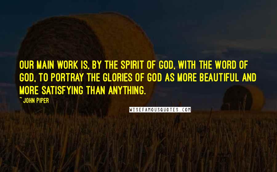 John Piper Quotes: Our main work is, by the spirit of God, with the Word of God, to portray the glories of God as more beautiful and more satisfying than anything.