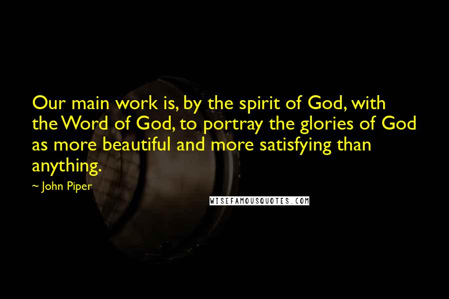 John Piper Quotes: Our main work is, by the spirit of God, with the Word of God, to portray the glories of God as more beautiful and more satisfying than anything.