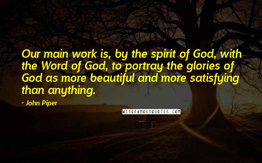 John Piper Quotes: Our main work is, by the spirit of God, with the Word of God, to portray the glories of God as more beautiful and more satisfying than anything.