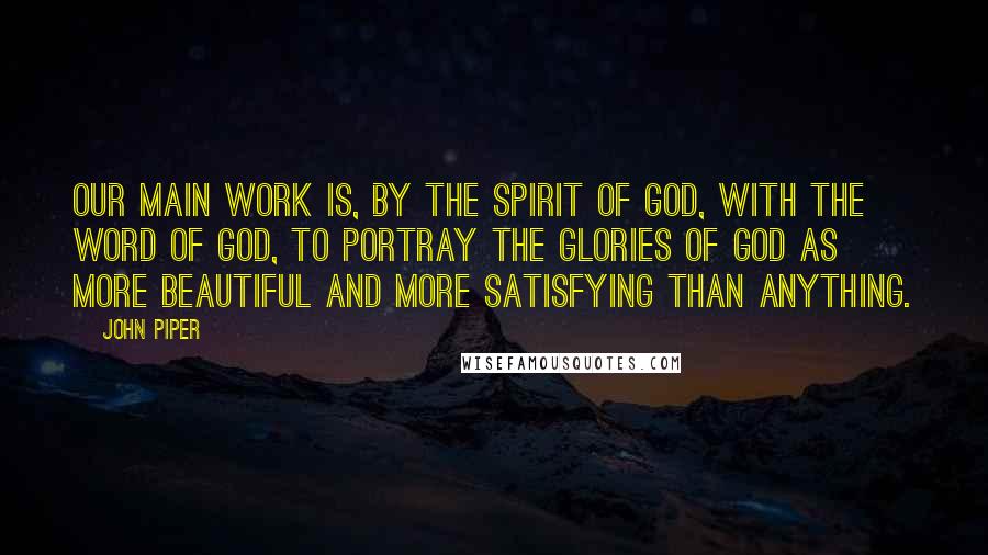 John Piper Quotes: Our main work is, by the spirit of God, with the Word of God, to portray the glories of God as more beautiful and more satisfying than anything.