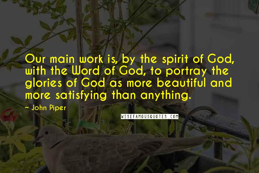 John Piper Quotes: Our main work is, by the spirit of God, with the Word of God, to portray the glories of God as more beautiful and more satisfying than anything.