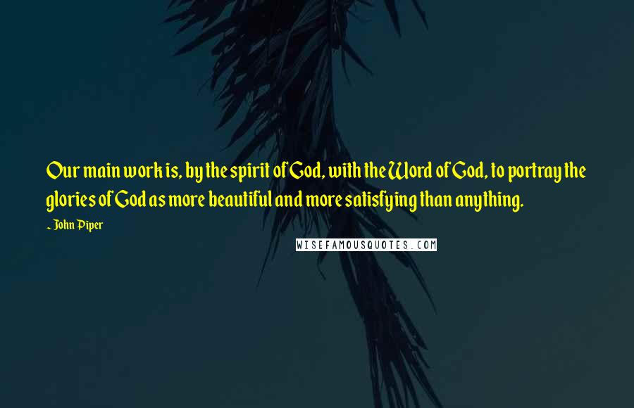 John Piper Quotes: Our main work is, by the spirit of God, with the Word of God, to portray the glories of God as more beautiful and more satisfying than anything.
