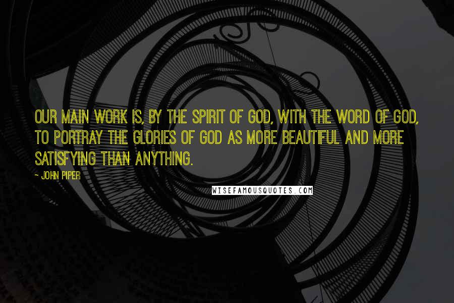 John Piper Quotes: Our main work is, by the spirit of God, with the Word of God, to portray the glories of God as more beautiful and more satisfying than anything.