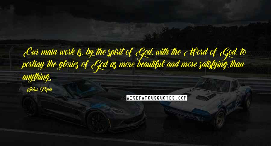 John Piper Quotes: Our main work is, by the spirit of God, with the Word of God, to portray the glories of God as more beautiful and more satisfying than anything.