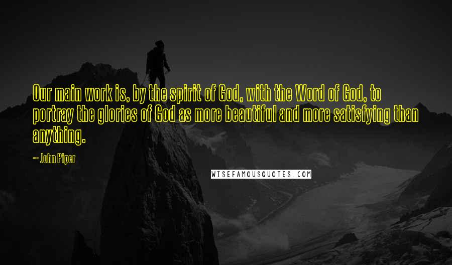 John Piper Quotes: Our main work is, by the spirit of God, with the Word of God, to portray the glories of God as more beautiful and more satisfying than anything.