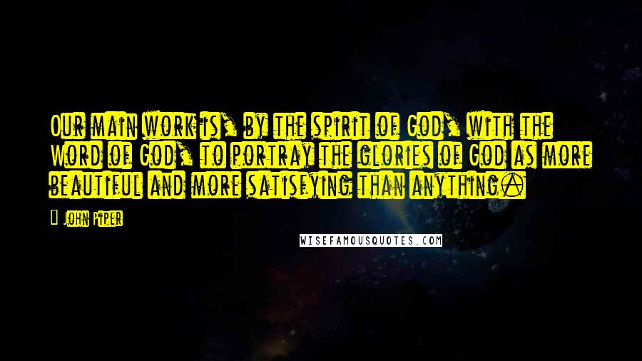 John Piper Quotes: Our main work is, by the spirit of God, with the Word of God, to portray the glories of God as more beautiful and more satisfying than anything.