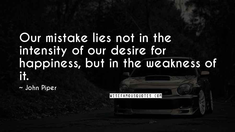 John Piper Quotes: Our mistake lies not in the intensity of our desire for happiness, but in the weakness of it.