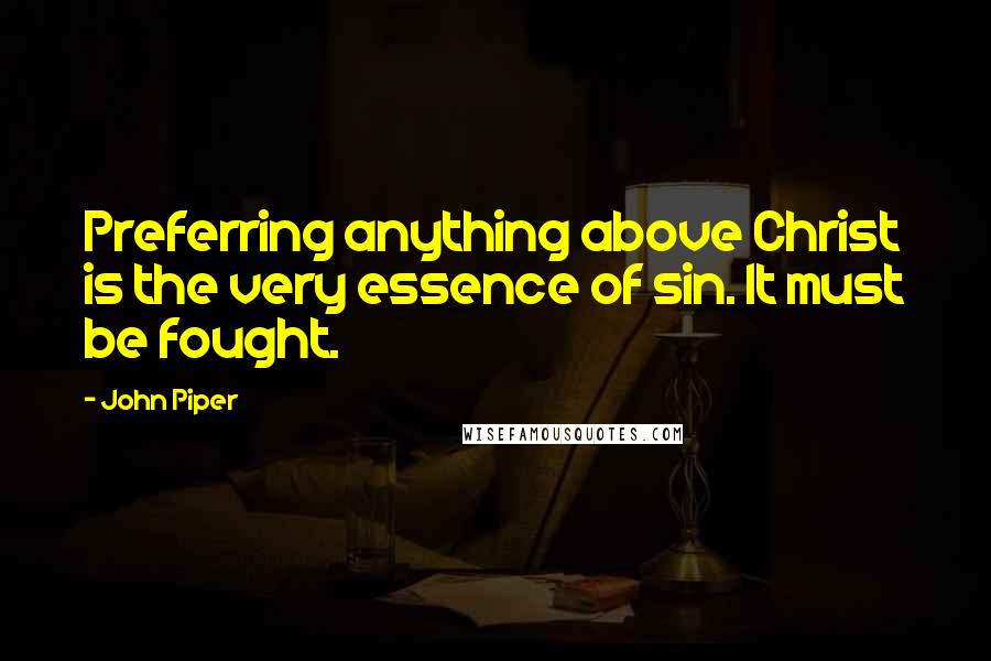 John Piper Quotes: Preferring anything above Christ is the very essence of sin. It must be fought.