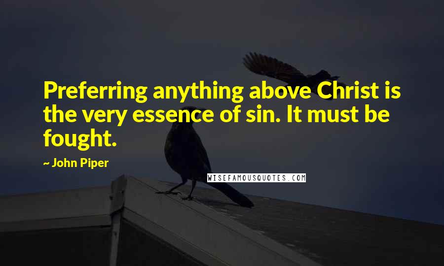 John Piper Quotes: Preferring anything above Christ is the very essence of sin. It must be fought.