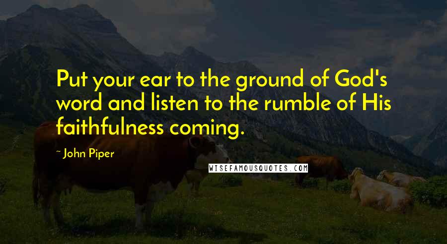 John Piper Quotes: Put your ear to the ground of God's word and listen to the rumble of His faithfulness coming.