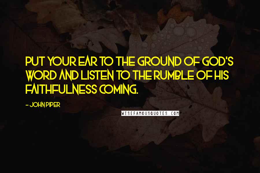 John Piper Quotes: Put your ear to the ground of God's word and listen to the rumble of His faithfulness coming.