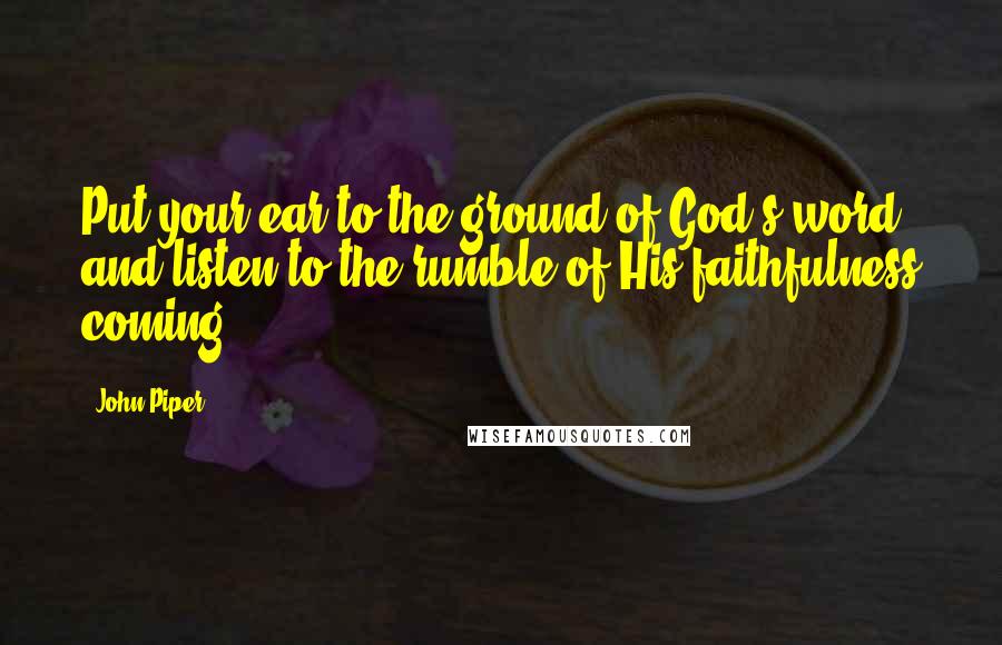 John Piper Quotes: Put your ear to the ground of God's word and listen to the rumble of His faithfulness coming.