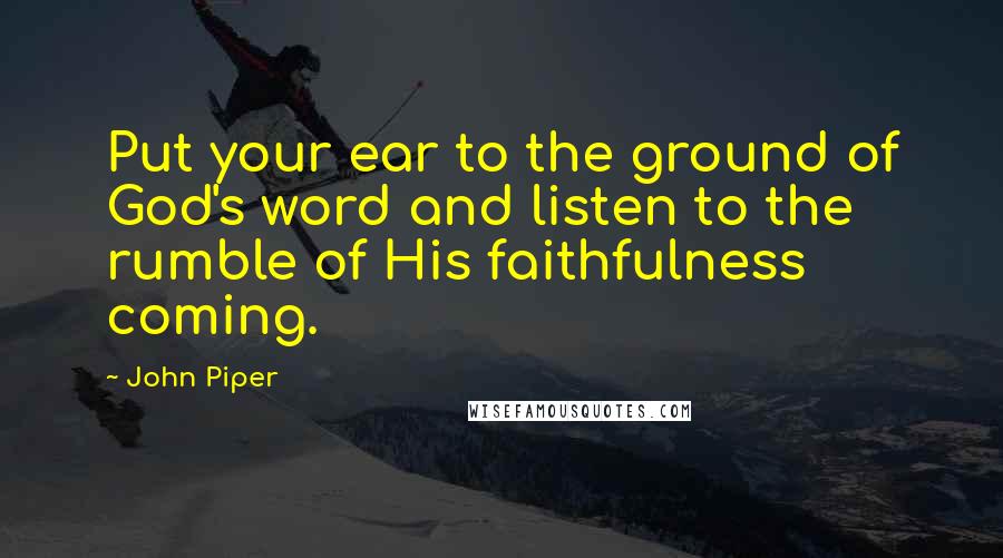 John Piper Quotes: Put your ear to the ground of God's word and listen to the rumble of His faithfulness coming.