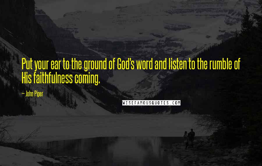 John Piper Quotes: Put your ear to the ground of God's word and listen to the rumble of His faithfulness coming.