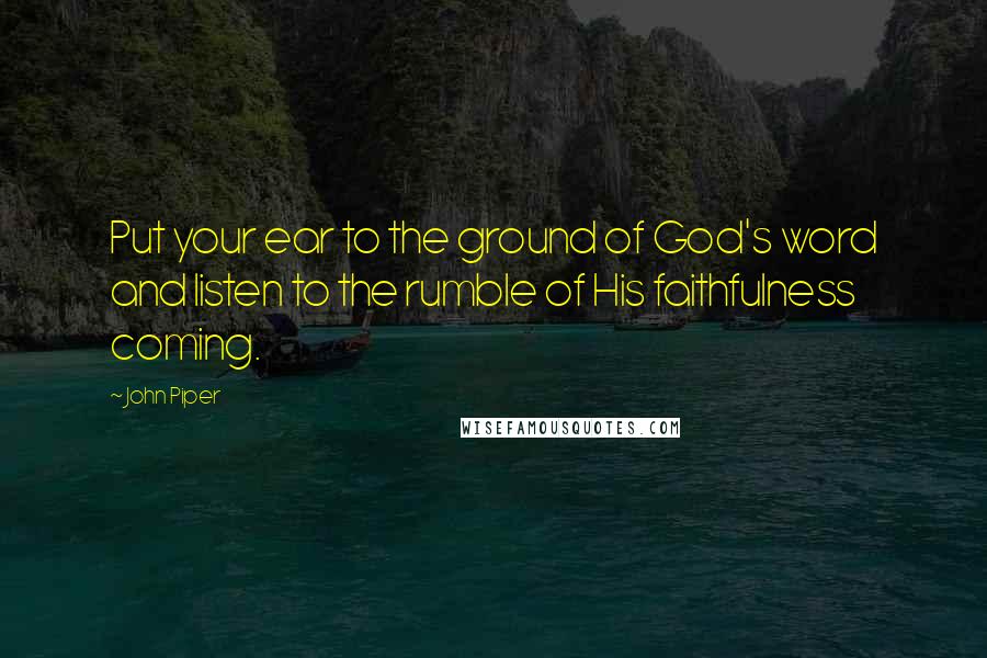 John Piper Quotes: Put your ear to the ground of God's word and listen to the rumble of His faithfulness coming.