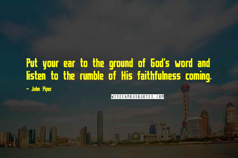 John Piper Quotes: Put your ear to the ground of God's word and listen to the rumble of His faithfulness coming.
