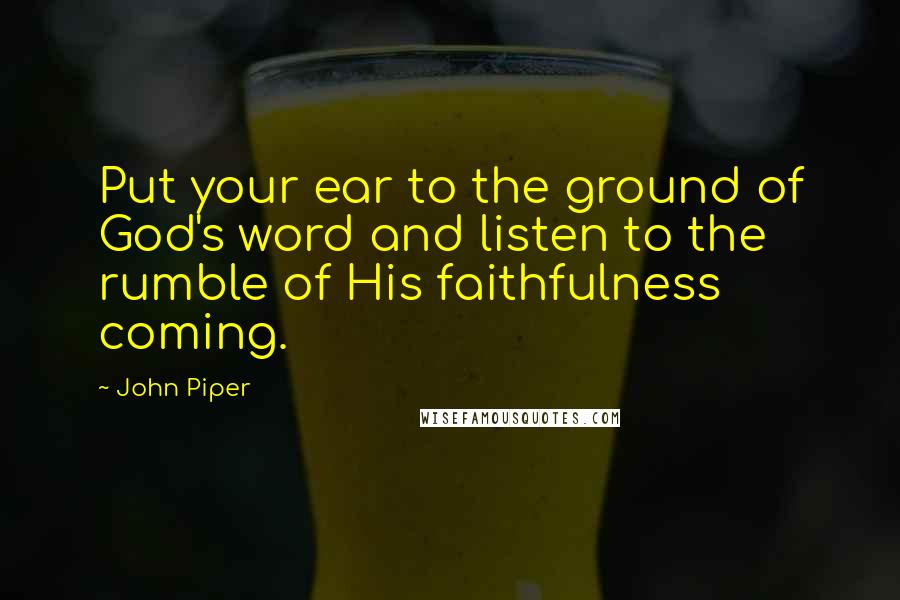 John Piper Quotes: Put your ear to the ground of God's word and listen to the rumble of His faithfulness coming.