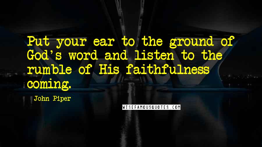 John Piper Quotes: Put your ear to the ground of God's word and listen to the rumble of His faithfulness coming.