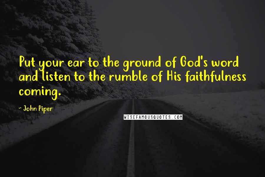 John Piper Quotes: Put your ear to the ground of God's word and listen to the rumble of His faithfulness coming.