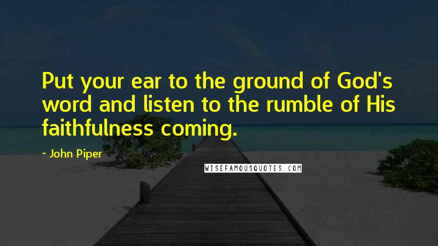 John Piper Quotes: Put your ear to the ground of God's word and listen to the rumble of His faithfulness coming.