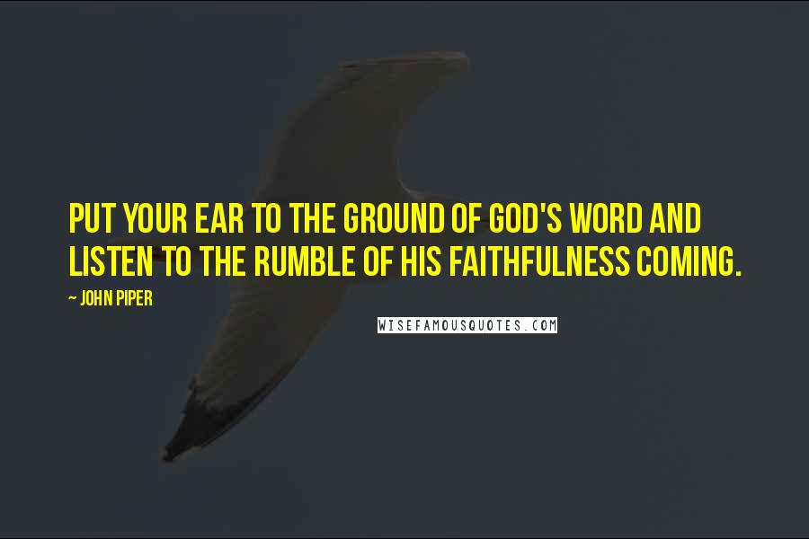 John Piper Quotes: Put your ear to the ground of God's word and listen to the rumble of His faithfulness coming.