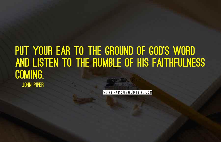 John Piper Quotes: Put your ear to the ground of God's word and listen to the rumble of His faithfulness coming.