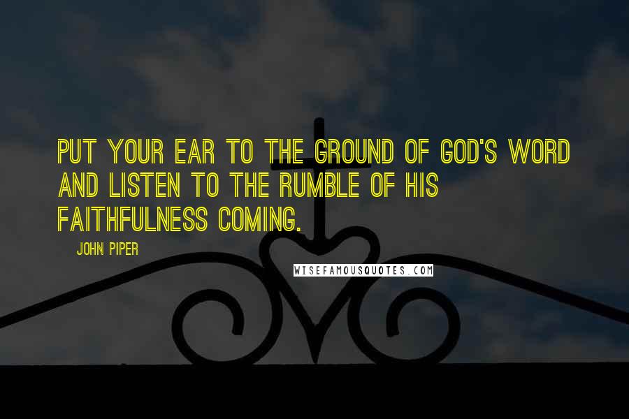 John Piper Quotes: Put your ear to the ground of God's word and listen to the rumble of His faithfulness coming.
