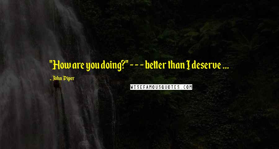 John Piper Quotes: "How are you doing?" - - - better than I deserve ...