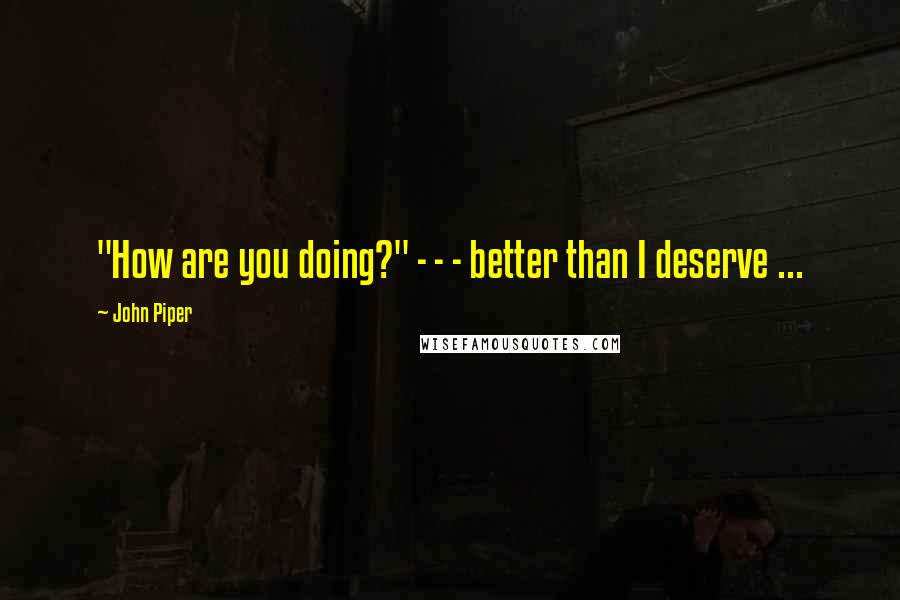 John Piper Quotes: "How are you doing?" - - - better than I deserve ...