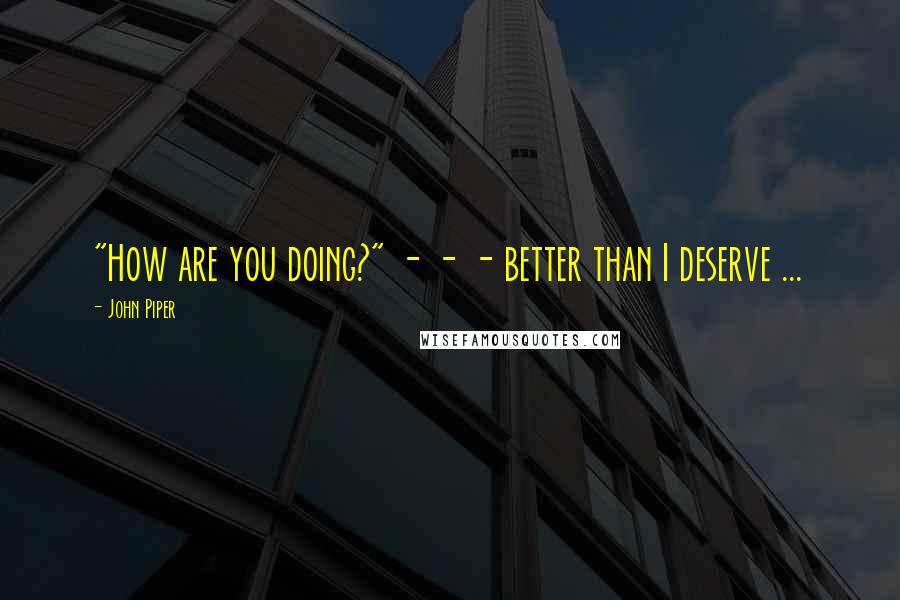 John Piper Quotes: "How are you doing?" - - - better than I deserve ...