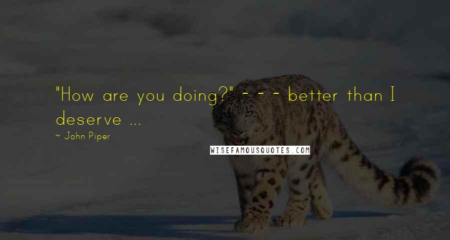 John Piper Quotes: "How are you doing?" - - - better than I deserve ...