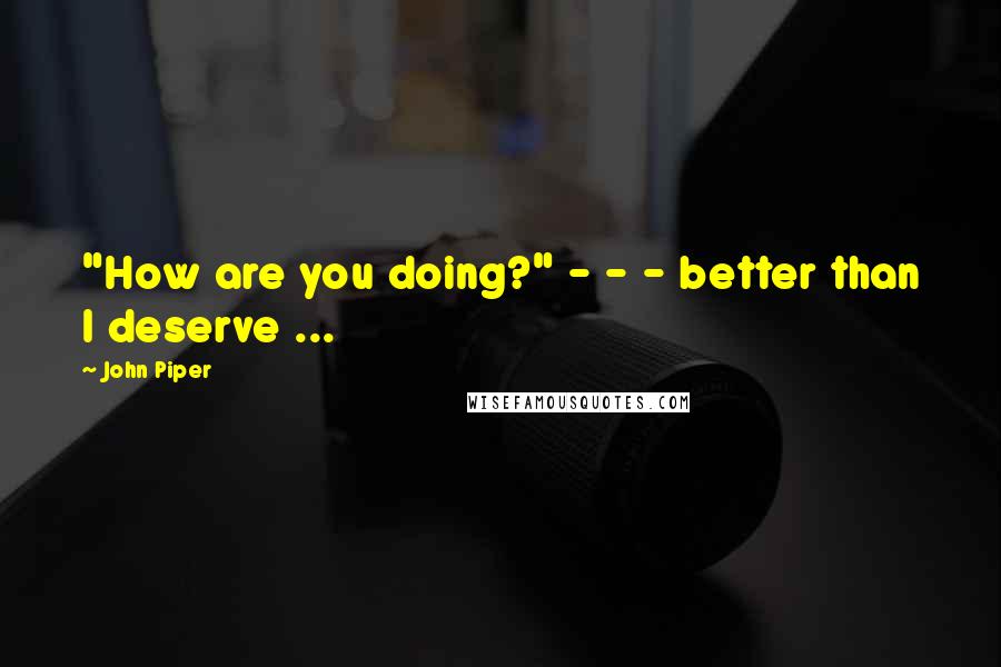John Piper Quotes: "How are you doing?" - - - better than I deserve ...