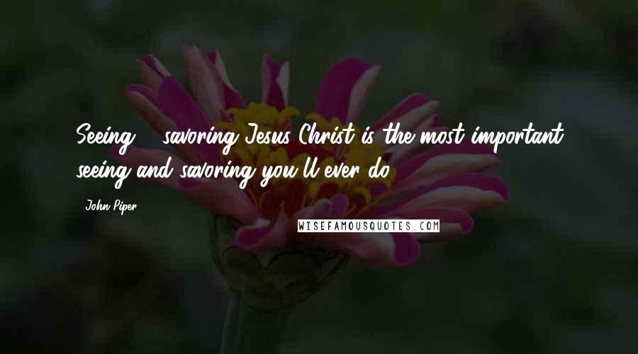 John Piper Quotes: Seeing & savoring Jesus Christ is the most important seeing and savoring you'll ever do.