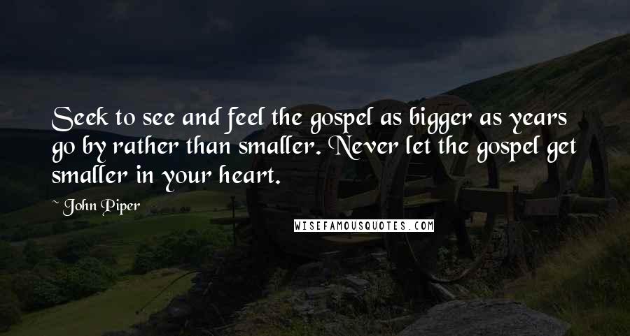John Piper Quotes: Seek to see and feel the gospel as bigger as years go by rather than smaller. Never let the gospel get smaller in your heart.