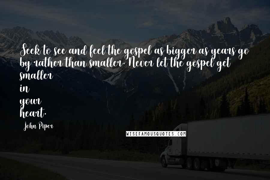 John Piper Quotes: Seek to see and feel the gospel as bigger as years go by rather than smaller. Never let the gospel get smaller in your heart.