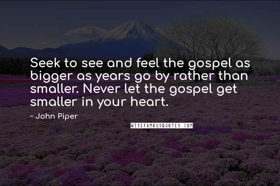 John Piper Quotes: Seek to see and feel the gospel as bigger as years go by rather than smaller. Never let the gospel get smaller in your heart.