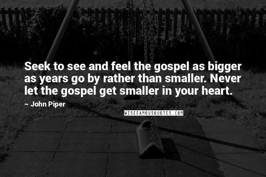 John Piper Quotes: Seek to see and feel the gospel as bigger as years go by rather than smaller. Never let the gospel get smaller in your heart.