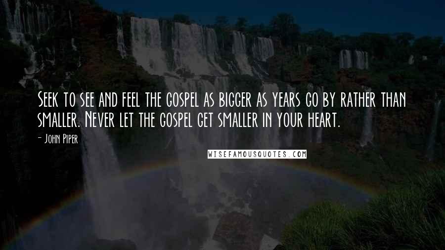John Piper Quotes: Seek to see and feel the gospel as bigger as years go by rather than smaller. Never let the gospel get smaller in your heart.