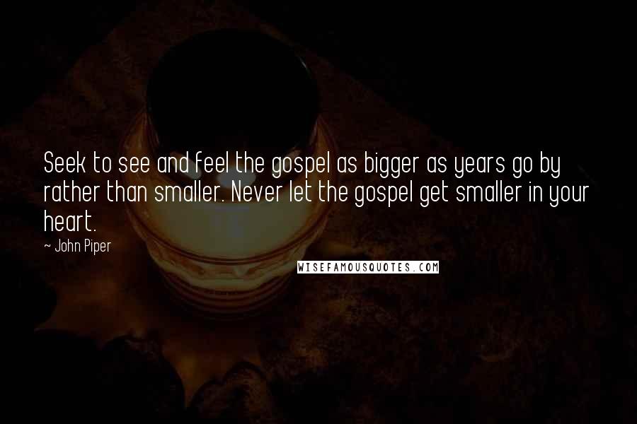John Piper Quotes: Seek to see and feel the gospel as bigger as years go by rather than smaller. Never let the gospel get smaller in your heart.