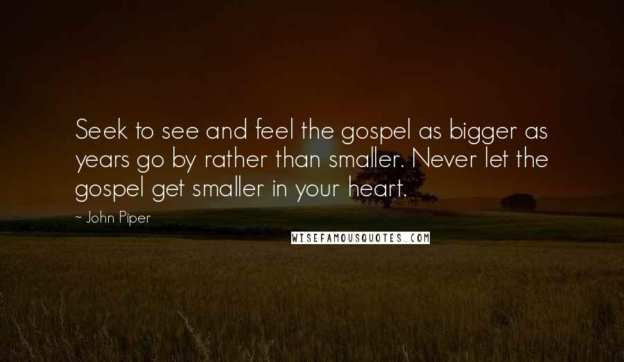 John Piper Quotes: Seek to see and feel the gospel as bigger as years go by rather than smaller. Never let the gospel get smaller in your heart.