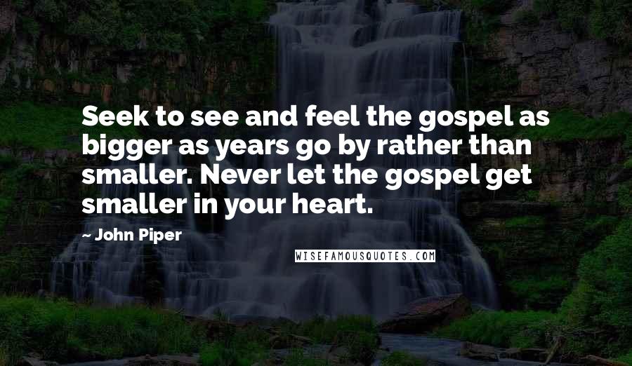 John Piper Quotes: Seek to see and feel the gospel as bigger as years go by rather than smaller. Never let the gospel get smaller in your heart.
